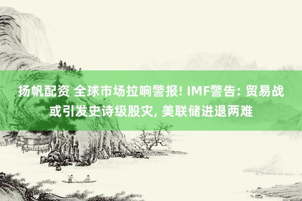 扬帆配资 全球市场拉响警报! IMF警告: 贸易战或引发史诗级股灾, 美联储进退两难