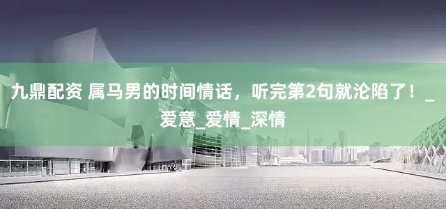 九鼎配资 属马男的时间情话，听完第2句就沦陷了！_爱意_爱情_深情