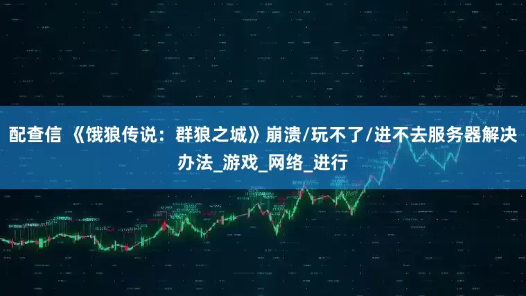 配查信 《饿狼传说：群狼之城》崩溃/玩不了/进不去服务器解决办法_游戏_网络_进行