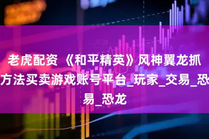 老虎配资 《和平精英》风神翼龙抓取方法买卖游戏账号平台_玩家_交易_恐龙