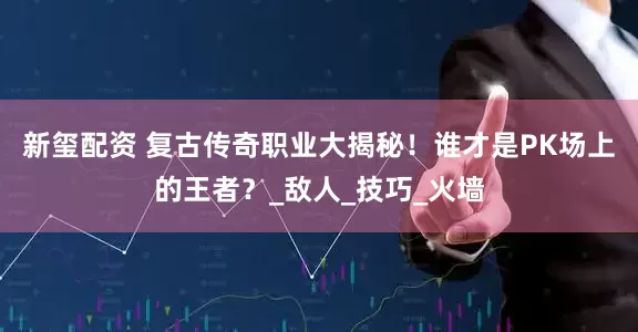 新玺配资 复古传奇职业大揭秘！谁才是PK场上的王者？_敌人_技巧_火墙