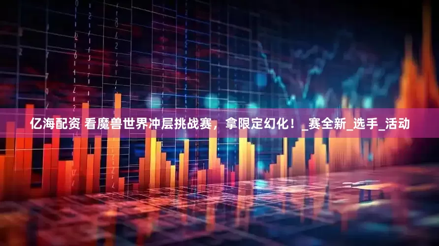 亿海配资 看魔兽世界冲层挑战赛，拿限定幻化！_赛全新_选手_活动