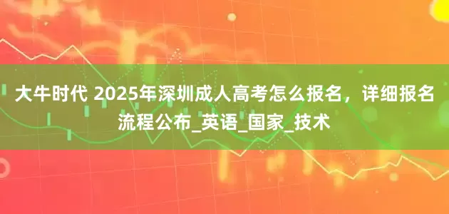 大牛时代 2025年深圳成人高考怎么报名，详细报名流程公布_英语_国家_技术