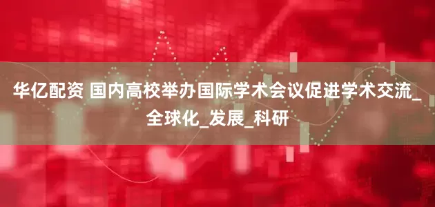 华亿配资 国内高校举办国际学术会议促进学术交流_全球化_发展_科研