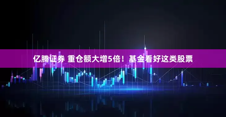 亿腾证券 重仓额大增5倍！基金看好这类股票