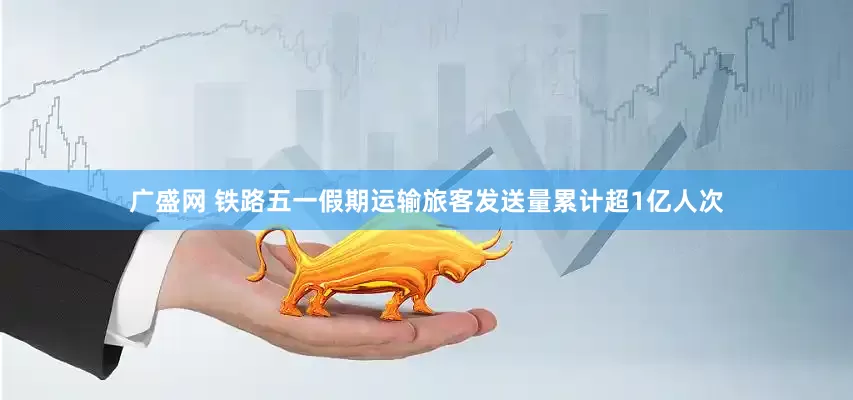 广盛网 铁路五一假期运输旅客发送量累计超1亿人次