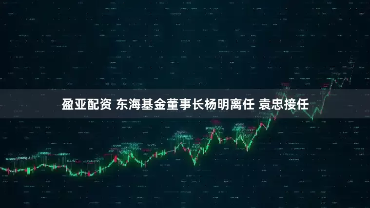 盈亚配资 东海基金董事长杨明离任 袁忠接任