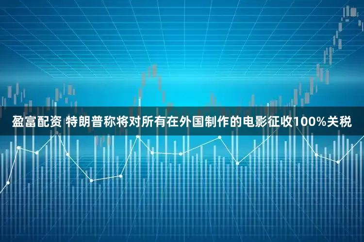 盈富配资 特朗普称将对所有在外国制作的电影征收100%关税
