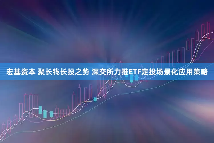 宏基资本 聚长钱长投之势 深交所力推ETF定投场景化应用策略