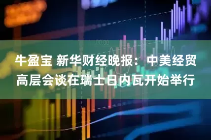 牛盈宝 新华财经晚报：中美经贸高层会谈在瑞士日内瓦开始举行