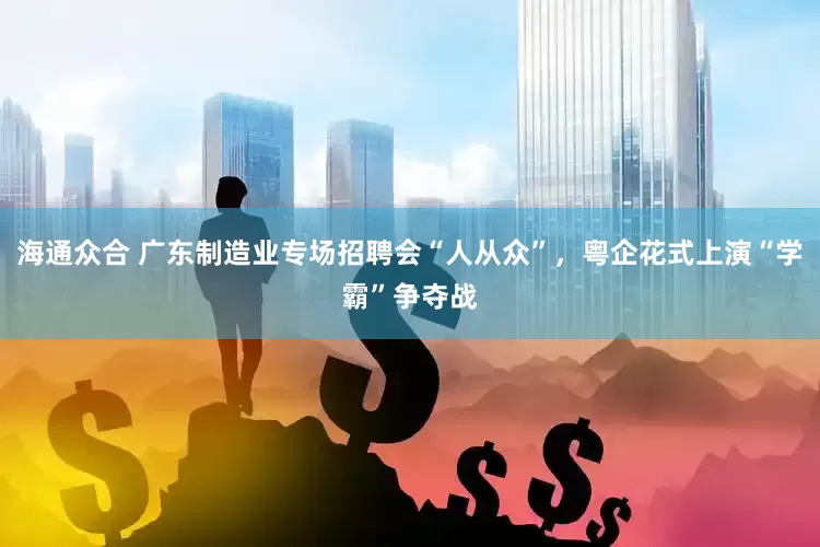 海通众合 广东制造业专场招聘会“人从众”，粤企花式上演“学霸”争夺战