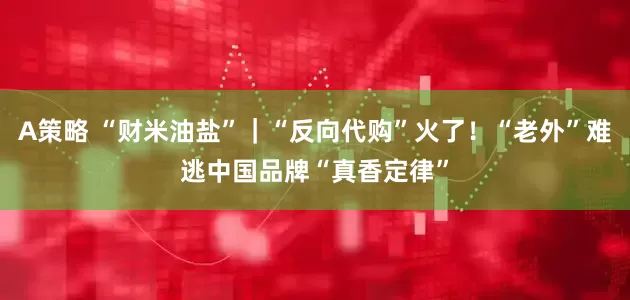 A策略 “财米油盐”｜“反向代购”火了！“老外”难逃中国品牌“真香定律”