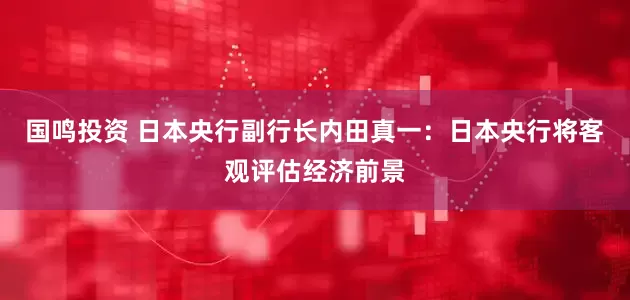 国鸣投资 日本央行副行长内田真一：日本央行将客观评估经济前景