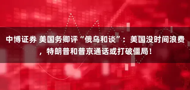 中博证券 美国务卿评“俄乌和谈”：美国没时间浪费，特朗普和普京通话或打破僵局！