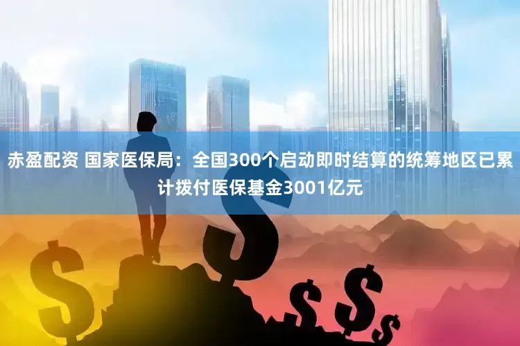 赤盈配资 国家医保局：全国300个启动即时结算的统筹地区已累计拨付医保基金3001亿元