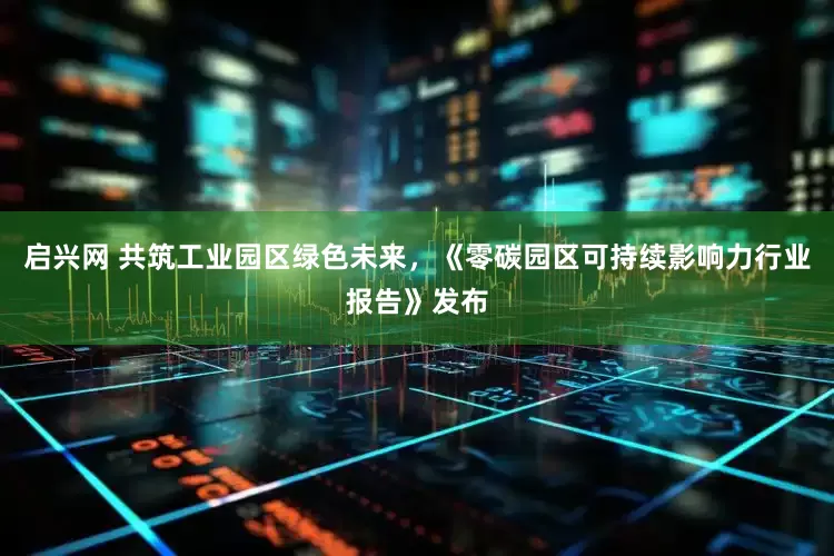 启兴网 共筑工业园区绿色未来，《零碳园区可持续影响力行业报告》发布
