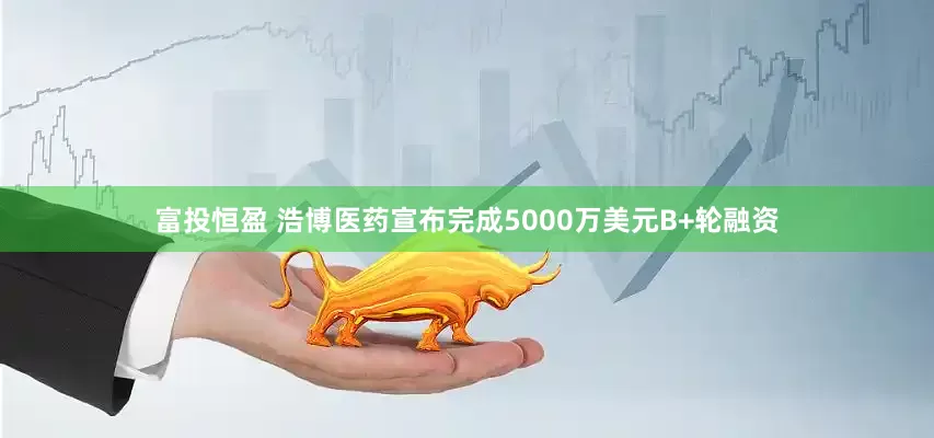 富投恒盈 浩博医药宣布完成5000万美元B+轮融资