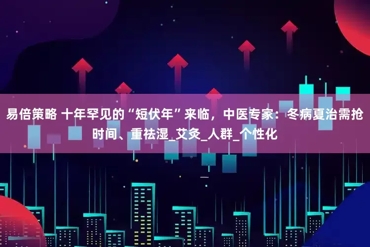 易倍策略 十年罕见的“短伏年”来临，中医专家：冬病夏治需抢时间、重祛湿_艾灸_人群_个性化