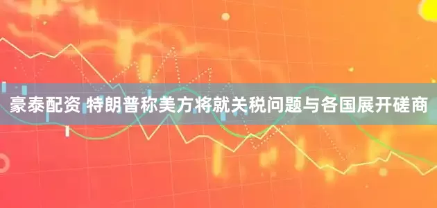 豪泰配资 特朗普称美方将就关税问题与各国展开磋商