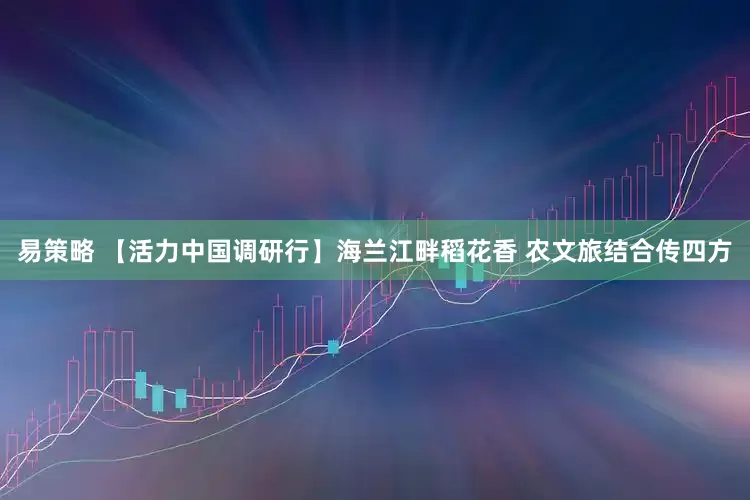 易策略 【活力中国调研行】海兰江畔稻花香 农文旅结合传四方