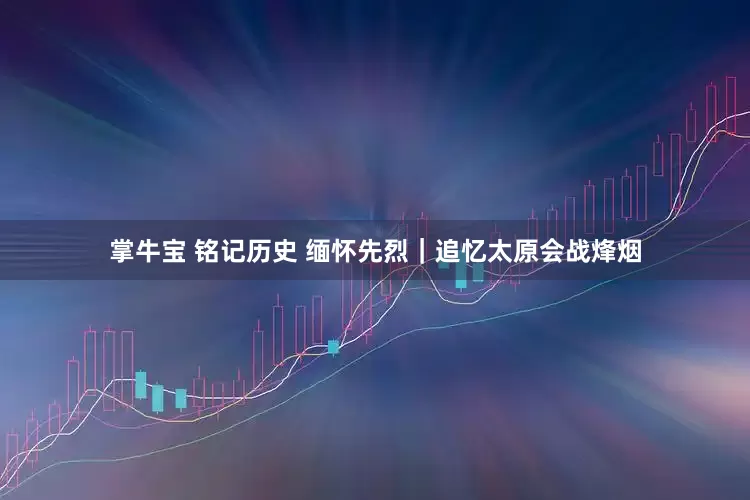 掌牛宝 铭记历史 缅怀先烈｜追忆太原会战烽烟
