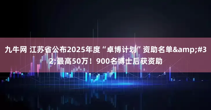 九牛网 江苏省公布2025年度“卓博计划”资助名单&#32;最高50万！900名博士后获资助