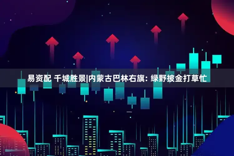 易资配 千城胜景|内蒙古巴林右旗: 绿野披金打草忙