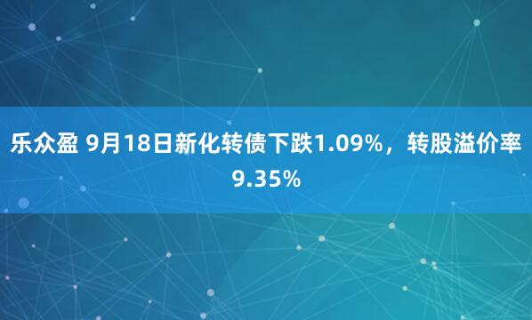 乐众盈 9月18日新化转债下跌1.09%，转股溢价率9.35%