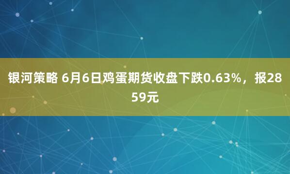 银河策略 6月6日鸡蛋期货收盘下跌0.63%，报2859元