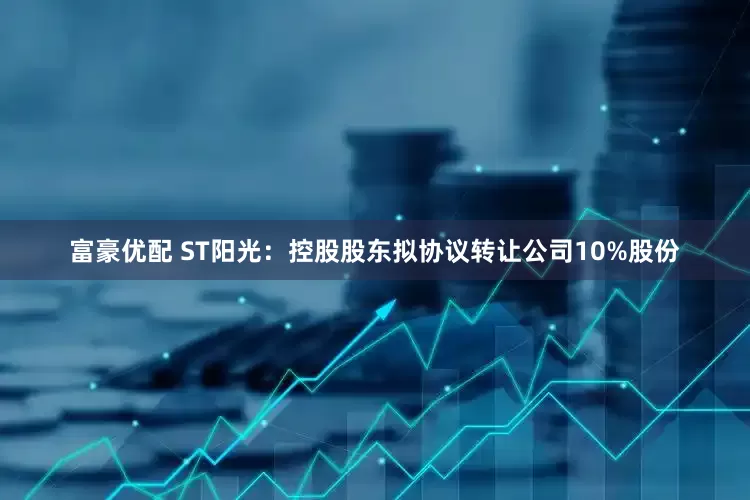 富豪优配 ST阳光：控股股东拟协议转让公司10%股份