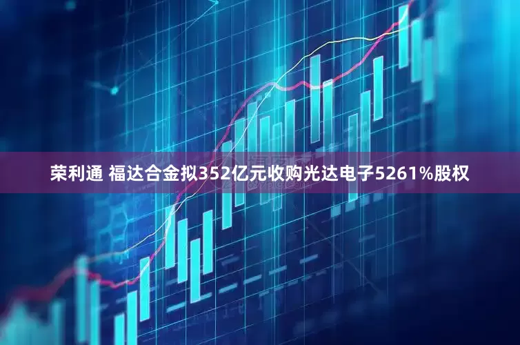 荣利通 福达合金拟352亿元收购光达电子5261%股权