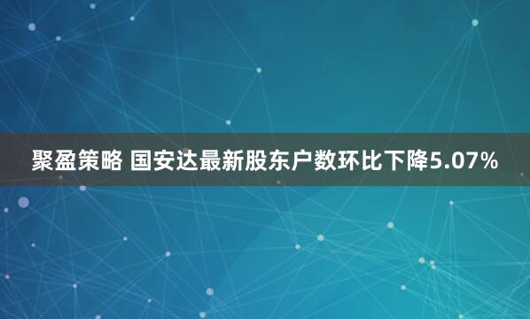 聚盈策略 国安达最新股东户数环比下降5.07%